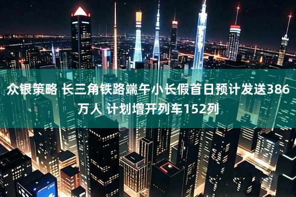 众银策略 长三角铁路端午小长假首日预计发送386万人 计划增开列车152列