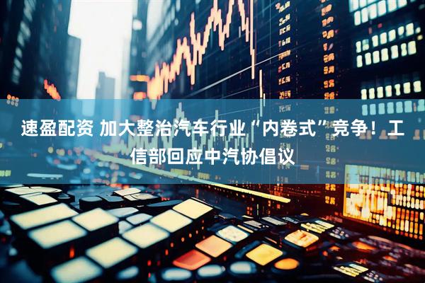 速盈配资 加大整治汽车行业“内卷式”竞争！工信部回应中汽协倡议