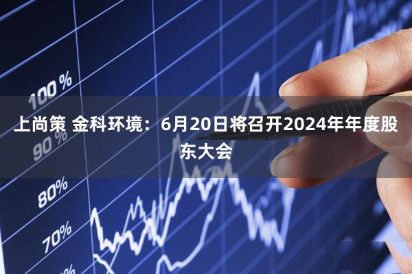 上尚策 金科环境：6月20日将召开2024年年度股东大会