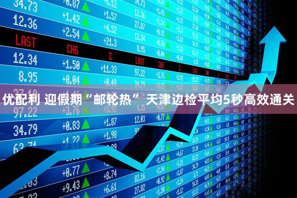优配利 迎假期“邮轮热” 天津边检平均5秒高效通关