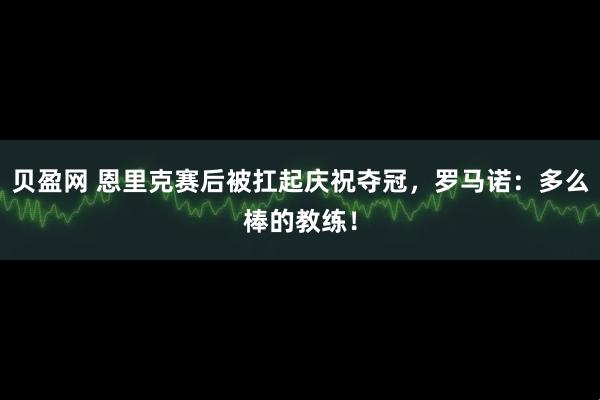 贝盈网 恩里克赛后被扛起庆祝夺冠，罗马诺：多么棒的教练！