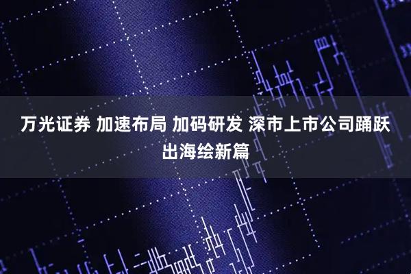 万光证券 加速布局 加码研发 深市上市公司踊跃出海绘新篇