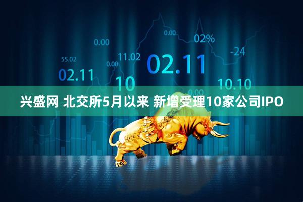 兴盛网 北交所5月以来 新增受理10家公司IPO