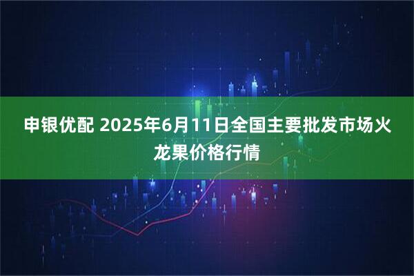 申银优配 2025年6月11日全国主要批发市场火龙果价格行情
