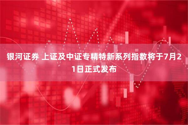 银河证券 上证及中证专精特新系列指数将于7月21日正式发布