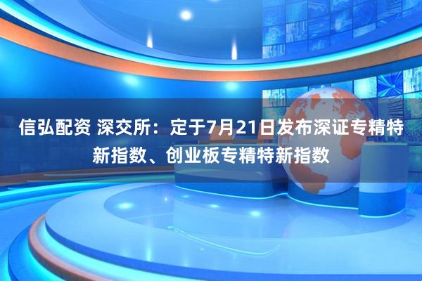 信弘配资 深交所：定于7月21日发布深证专精特新指数、创业板专精特新指数