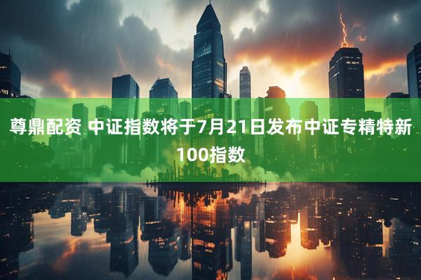 尊鼎配资 中证指数将于7月21日发布中证专精特新100指数