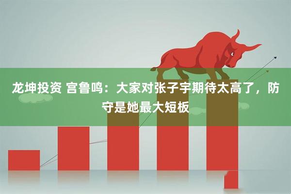 龙坤投资 宫鲁鸣：大家对张子宇期待太高了，防守是她最大短板