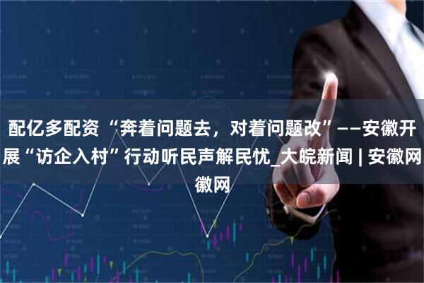 配亿多配资 “奔着问题去，对着问题改”——安徽开展“访企入村”行动听民声解民忧_大皖新闻 | 安徽网