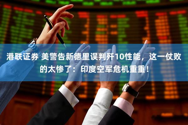 港联证券 美警告新德里误判歼10性能，这一仗败的太惨了：印度空军危机重重！