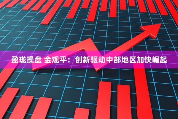 盈珑操盘 金观平：创新驱动中部地区加快崛起
