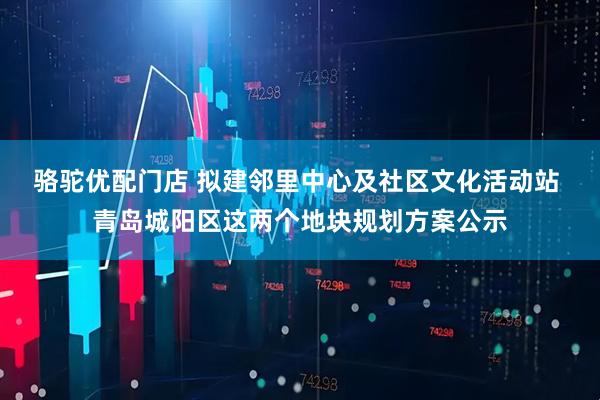 骆驼优配门店 拟建邻里中心及社区文化活动站 青岛城阳区这两个地块规划方案公示