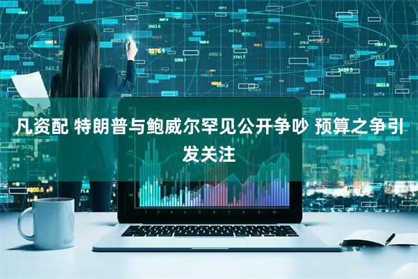 凡资配 特朗普与鲍威尔罕见公开争吵 预算之争引发关注