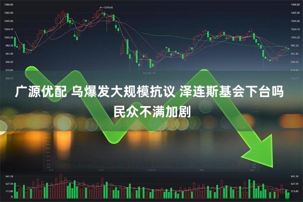 广源优配 乌爆发大规模抗议 泽连斯基会下台吗 民众不满加剧