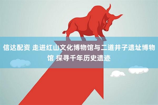 信达配资 走进红山文化博物馆与二道井子遗址博物馆 探寻千年历史遗迹