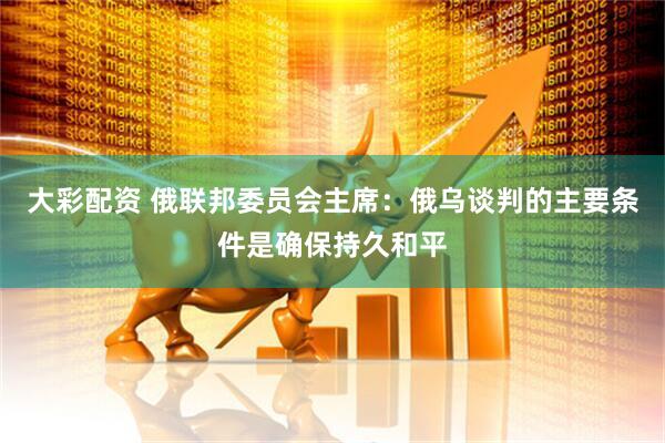 大彩配资 俄联邦委员会主席：俄乌谈判的主要条件是确保持久和平