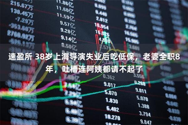 速盈所 38岁上海导演失业后吃低保，老婆全职8年，吐槽连阿姨都请不起了