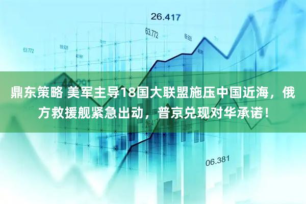 鼎东策略 美军主导18国大联盟施压中国近海，俄方救援舰紧急出动，普京兑现对华承诺！