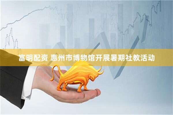 富明配资 惠州市博物馆开展暑期社教活动