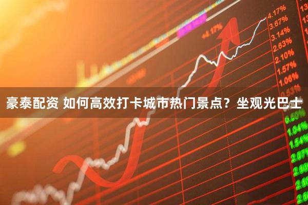 豪泰配资 如何高效打卡城市热门景点？坐观光巴士