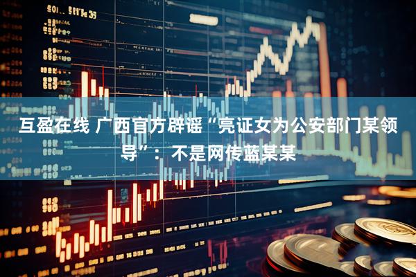 互盈在线 广西官方辟谣“亮证女为公安部门某领导”：不是网传蓝某某