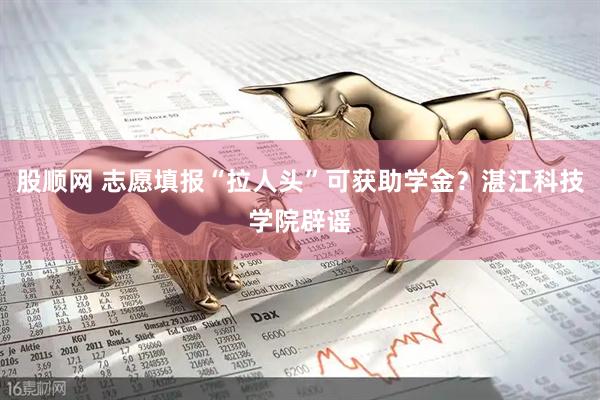 股顺网 志愿填报“拉人头”可获助学金？湛江科技学院辟谣