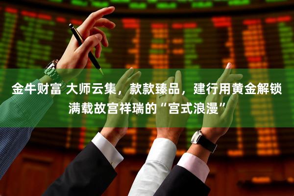 金牛财富 大师云集，款款臻品，建行用黄金解锁满载故宫祥瑞的“宫式浪漫”