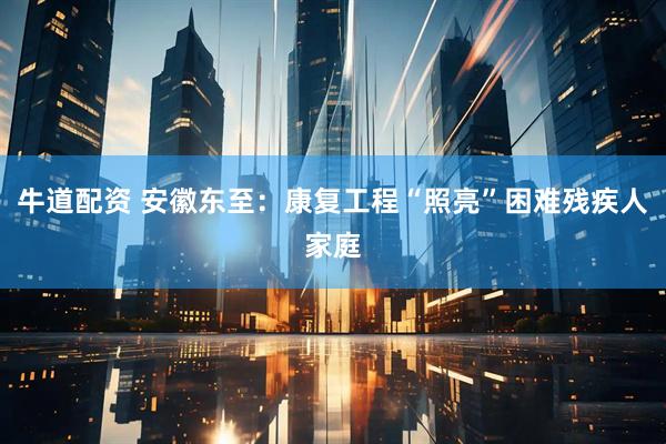 牛道配资 安徽东至：康复工程“照亮”困难残疾人家庭