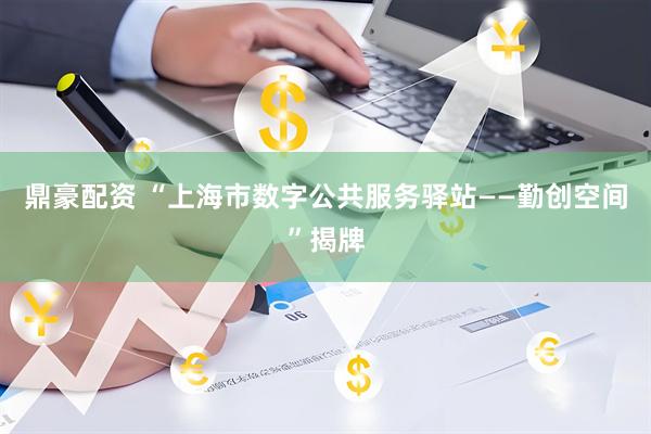 鼎豪配资 “上海市数字公共服务驿站——勤创空间”揭牌
