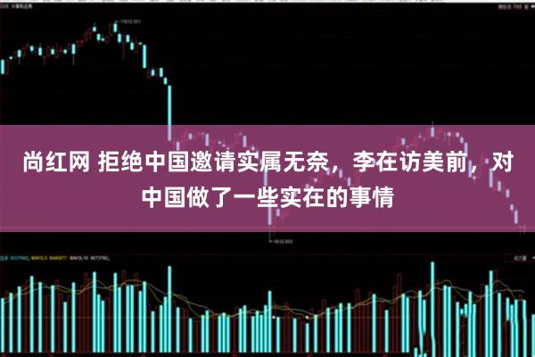 尚红网 拒绝中国邀请实属无奈，李在访美前，对中国做了一些实在的事情