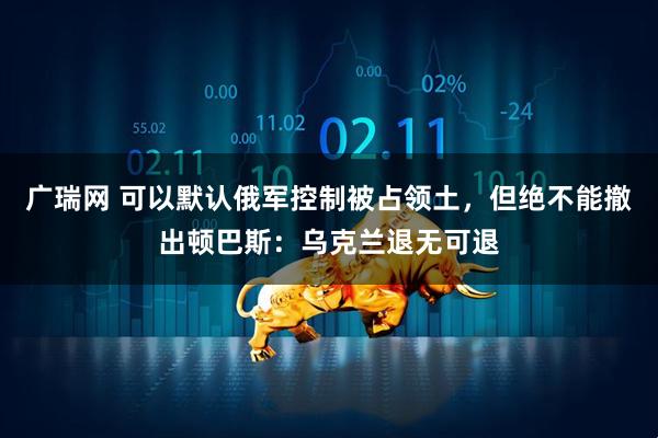 广瑞网 可以默认俄军控制被占领土，但绝不能撤出顿巴斯：乌克兰退无可退