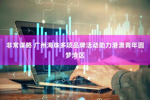 非常谋略 广州海珠多项品牌活动助力港澳青年圆梦湾区