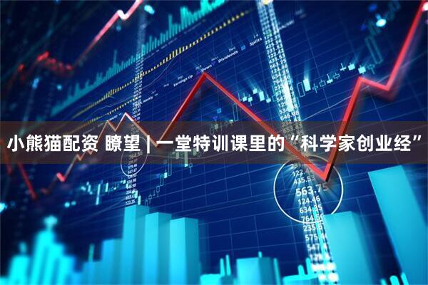 小熊猫配资 瞭望 | 一堂特训课里的“科学家创业经”