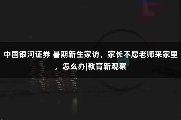 中国银河证券 暑期新生家访，家长不愿老师来家里，怎么办|教育新观察