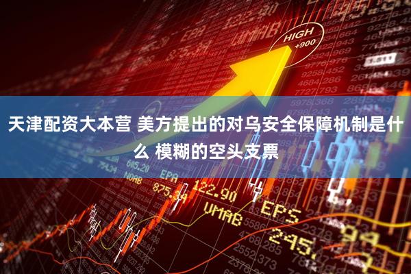 天津配资大本营 美方提出的对乌安全保障机制是什么 模糊的空头支票