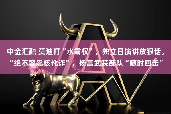 中金汇融 莫迪打“水霸权”，独立日演讲放狠话，“绝不容忍核讹诈”，扬言武装部队“随时回击”