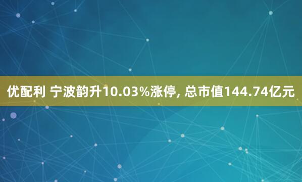 优配利 宁波韵升10.03%涨停, 总市值144.74亿元