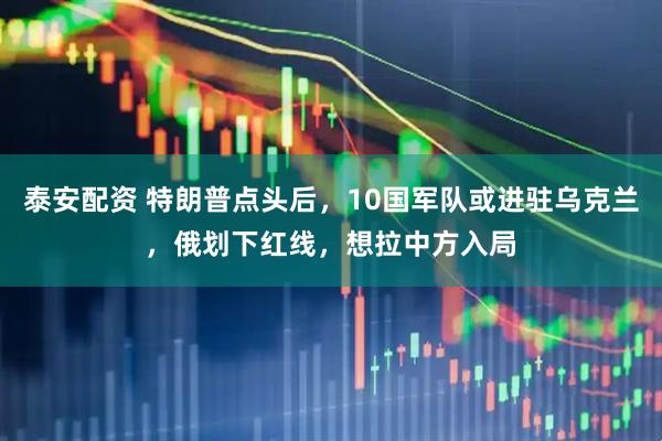 泰安配资 特朗普点头后，10国军队或进驻乌克兰，俄划下红线，想拉中方入局