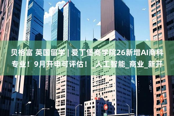 贝格富 英国留学 | 爱丁堡商学院26新增AI商科专业！9月开申可评估！_人工智能_商业_新开