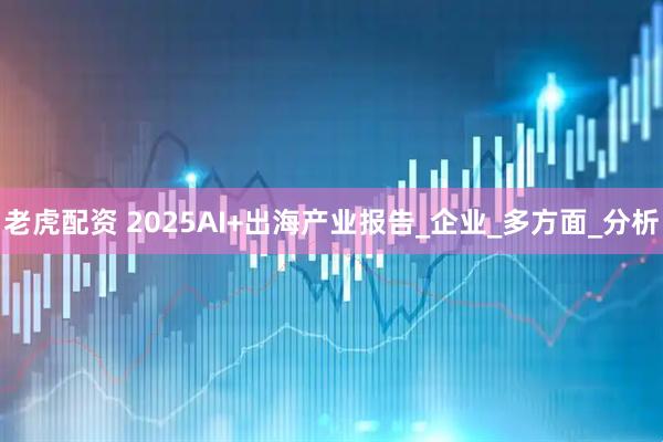 老虎配资 2025AI+出海产业报告_企业_多方面_分析