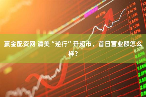 赢金配资网 清美“逆行”开超市，首日营业额怎么样？