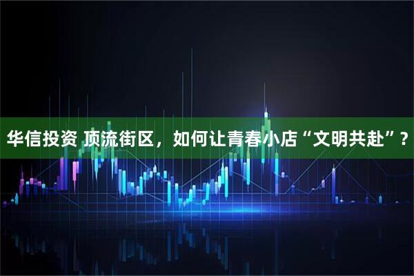 华信投资 顶流街区，如何让青春小店“文明共赴”？