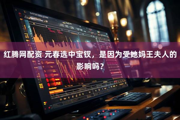 红腾网配资 元春选中宝钗，是因为受她妈王夫人的影响吗？