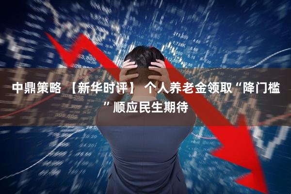 中鼎策略 【新华时评】 个人养老金领取“降门槛”顺应民生期待