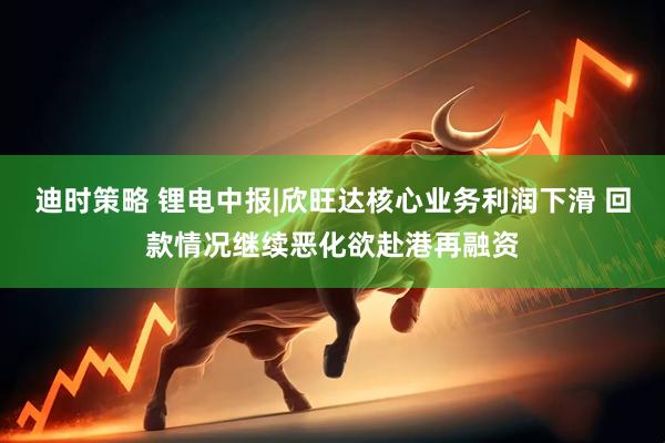 迪时策略 锂电中报|欣旺达核心业务利润下滑 回款情况继续恶化欲赴港再融资