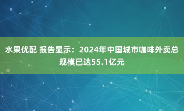 水果优配 报告显示：2024年中国城市咖啡外卖总规模已达55.1亿元