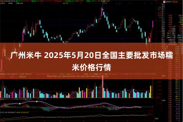 广州米牛 2025年5月20日全国主要批发市场糯米价格行情