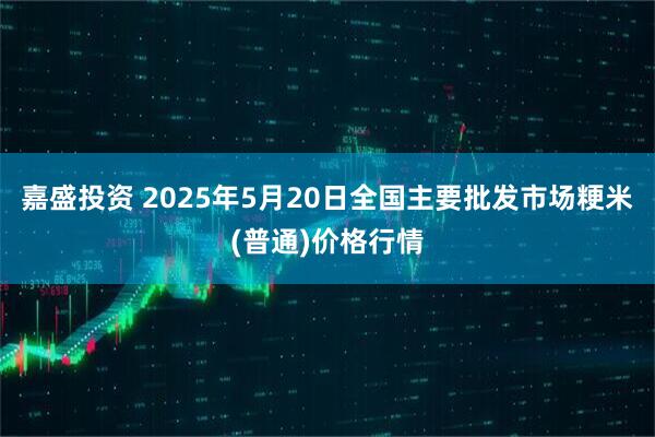 嘉盛投资 2025年5月20日全国主要批发市场粳米(普通)价格行情
