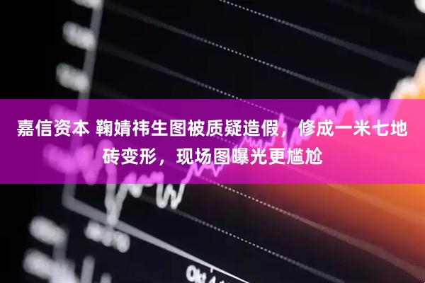 嘉信资本 鞠婧祎生图被质疑造假，修成一米七地砖变形，现场图曝光更尴尬