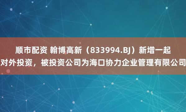 顺市配资 翰博高新（833994.BJ）新增一起对外投资，被投资公司为海口协力企业管理有限公司
